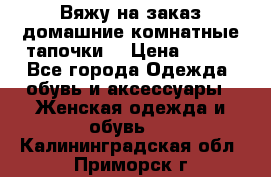 Вяжу на заказ домашние комнатные тапочки. › Цена ­ 800 - Все города Одежда, обувь и аксессуары » Женская одежда и обувь   . Калининградская обл.,Приморск г.